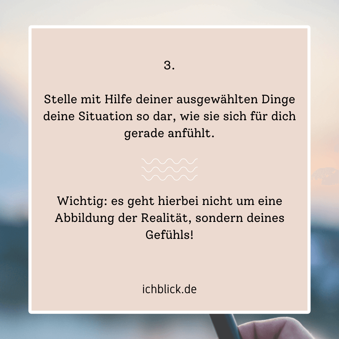 Stelle mit Hilfe deiner ausgewählten Dinge deine Situation so dar, wie sie sich für dich gerade anfühlt - es geht hierbei nicht um eine Abbildung der Realität, sondern deines Gefühls