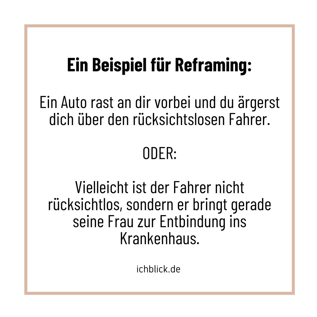 Ein Beispiel für Reframing: Ein Auto rast an dir vorbei und du ärgerst dich über den rücksichtslosen Fahrer. ODER: Vielleicht ist der Fahrer nicht rücksichtslos, sondern er bringt gerade seine Frau zur Entbindung ins Krankenhaus