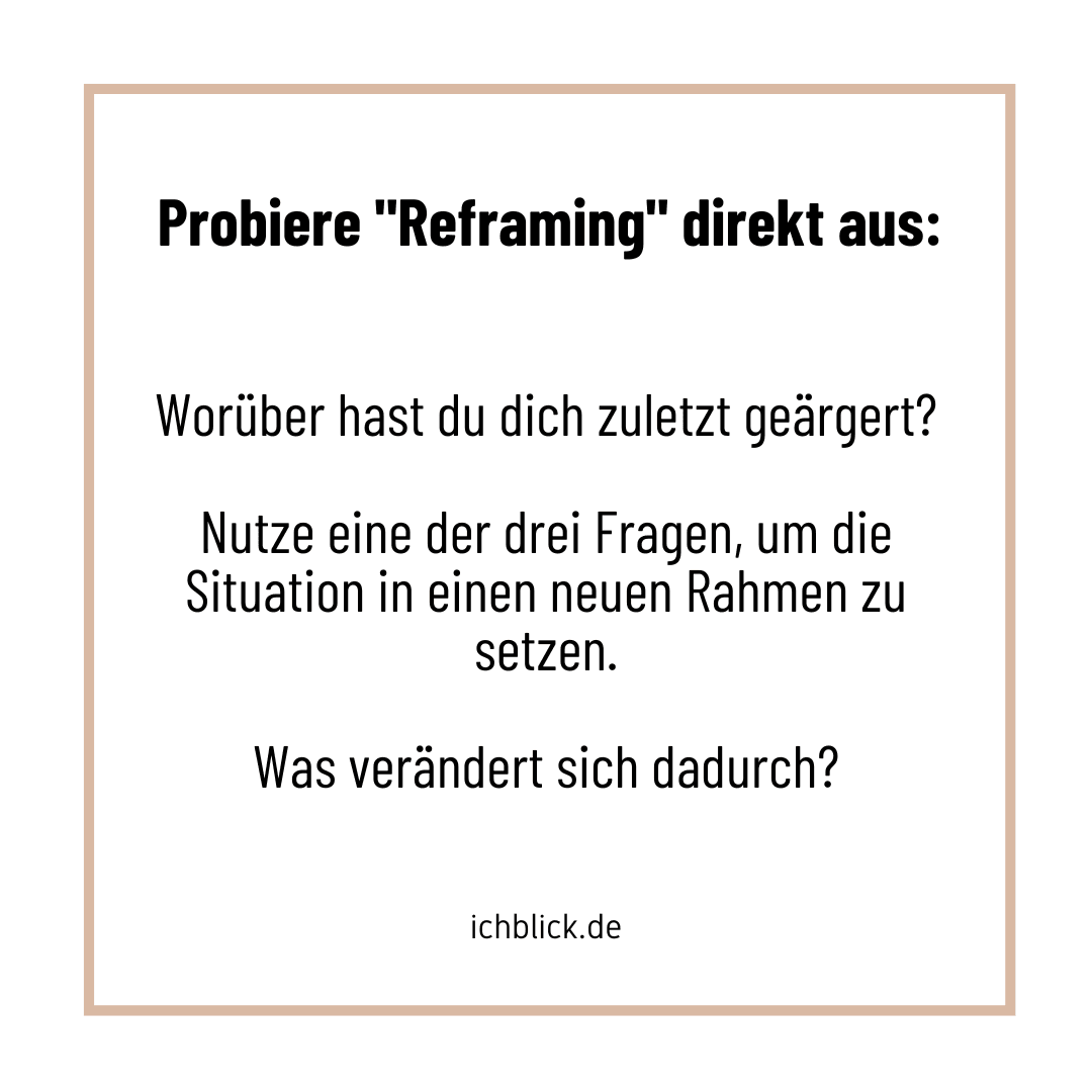 Probiere Reframing direkt aus: Worüber hast du dich zuletzt geärgert? Nutze eine der drei Fragen, um die Situation in einen neuen Rahmen zu setzen. Was verändert sich dadurch?