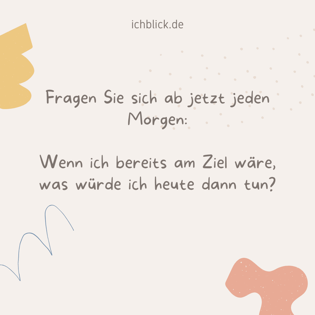 Fragen Sie sich ab jetzt jeden Morgen: Wenn ich bereits am Ziel wäre, was würde ich heute dann tun?