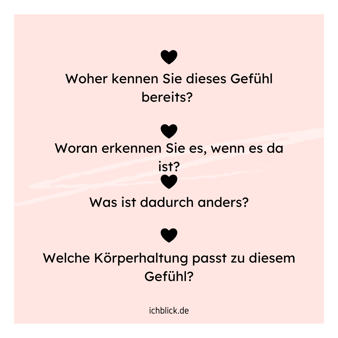 Woher kennen Sie das Gefühl bereits? Woran erkennen Sie es, wenn es da ist? Was ist dadurch anders? Welche Körperhaltung passt zu diesem Gefühl?