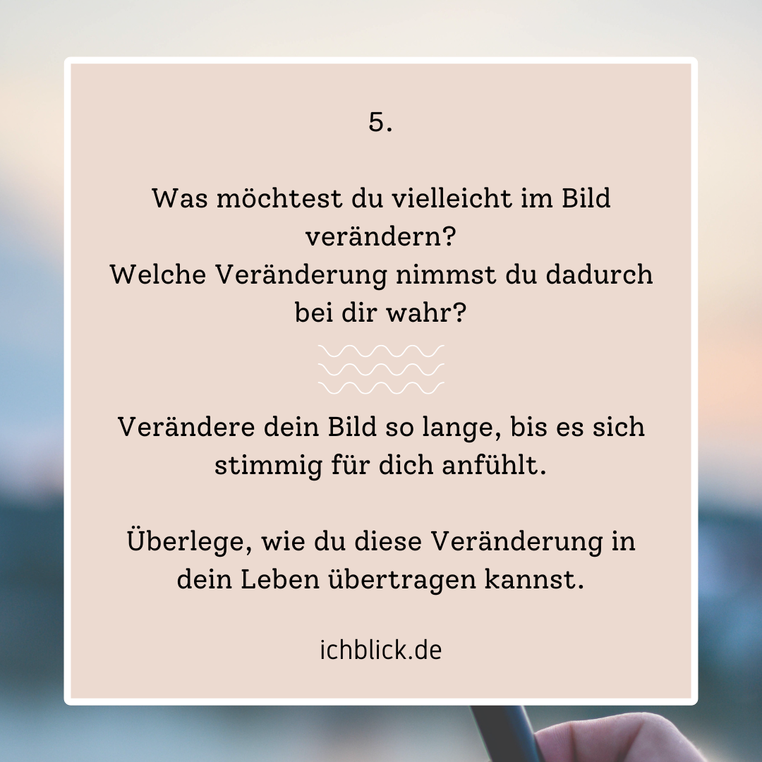 Was möchtest du vielleicht im Bild verändern? Verändere dein Bild so lange, bis es sich stimmig für dich anfühlt. Überlege, wie du diese Veränderung in dein Leben übertragen kannst