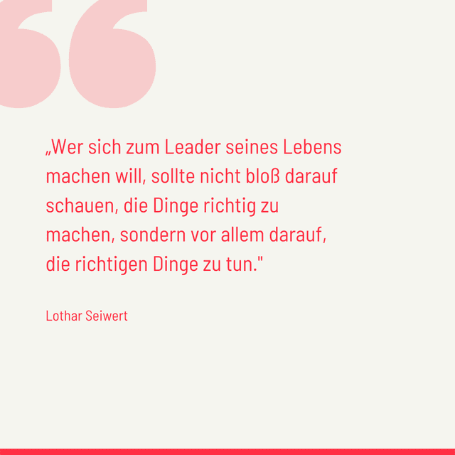 Wer sich zum Leader seines Lebens machen will, sollte nicht bloß darauf schauen, die Dinge richtig zu machen, sondern vor allem darauf, die richtigen Dinge zu tun. - Lothar Seiwert